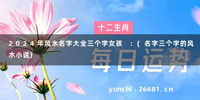 2024年风水名字大全三个字女孩 :(名字三个字的风水小说)